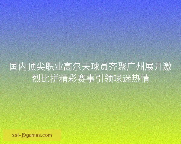国内顶尖职业高尔夫球员齐聚广州展开激烈比拼精彩赛事引领球迷热情