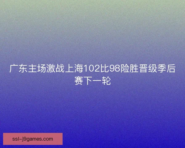 广东主场激战上海102比98险胜晋级季后赛下一轮