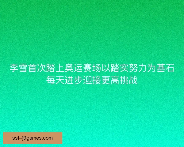 李雪首次踏上奥运赛场以踏实努力为基石每天进步迎接更高挑战