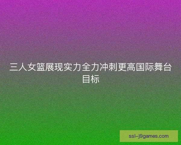 三人女篮展现实力全力冲刺更高国际舞台目标