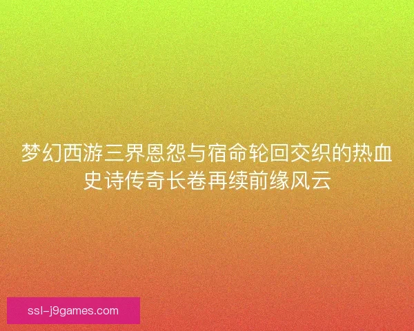 梦幻西游三界恩怨与宿命轮回交织的热血史诗传奇长卷再续前缘风云