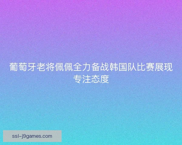 葡萄牙老将佩佩全力备战韩国队比赛展现专注态度