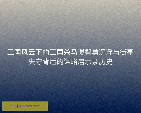 三国风云下的三国杀马谡智勇沉浮与街亭失守背后的谋略启示录历史 三国风云下的三国杀马谡智勇沉浮与街亭失守背后的谋略启示录历史