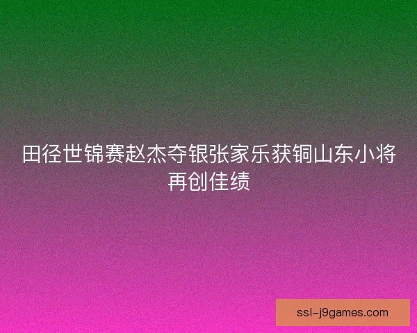 田径世锦赛赵杰夺银张家乐获铜山东小将再创佳绩